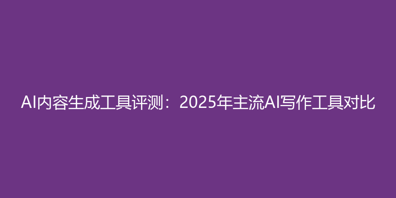 AI内容生成工具评测：2025年主流AI写作工具对比