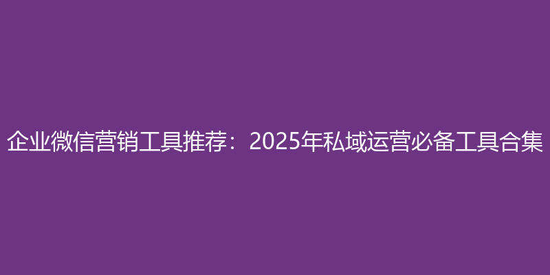 企业微信营销工具推荐：2025年私域运营必备工具合集