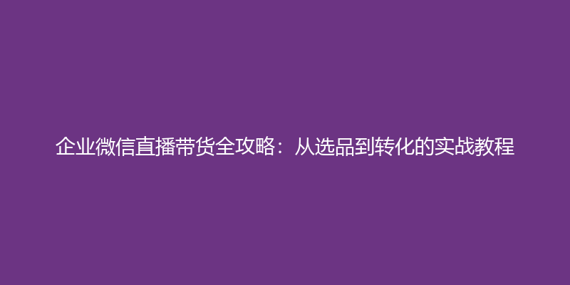 企业微信直播带货全攻略：从选品到转化的实战教程