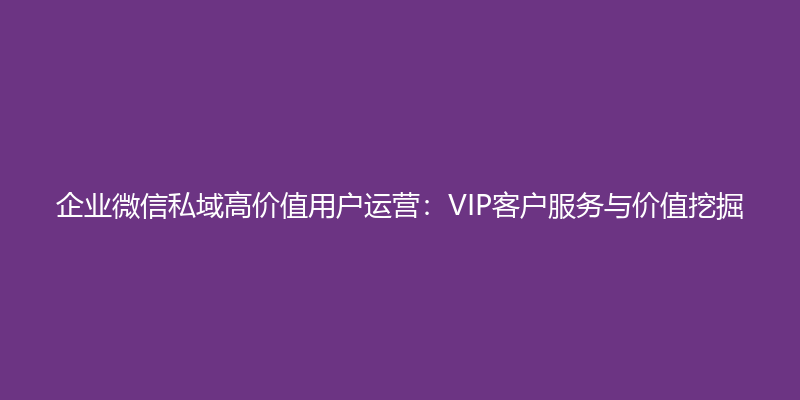 企业微信私域高价值用户运营：VIP客户服务与价值挖掘