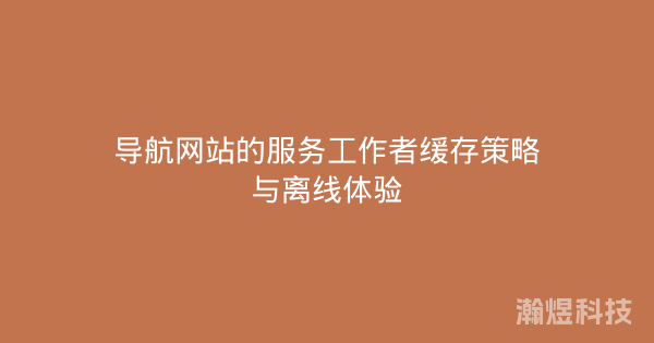 导航网站的服务工作者缓存策略与离线体验