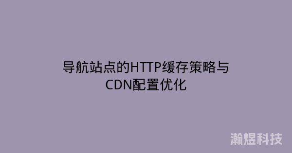 导航站点的HTTP缓存策略与CDN配置优化
