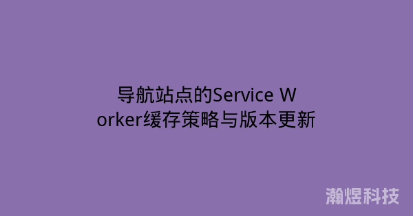 导航站点的Service Worker缓存策略与版本更新