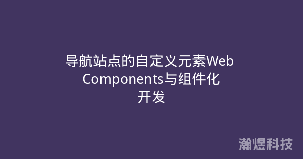 导航站点的自定义元素Web Components与组件化开发
