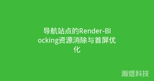 导航站点的Render-Blocking资源消除与首屏优化