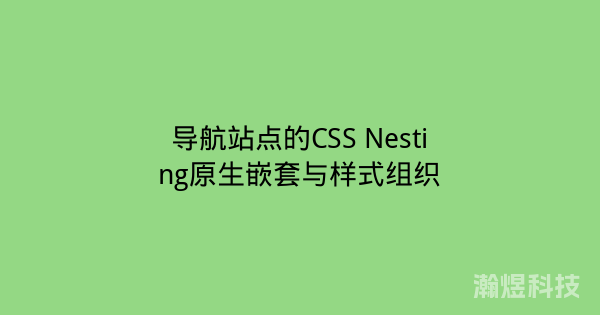 导航站点的CSS Nesting原生嵌套与样式组织
