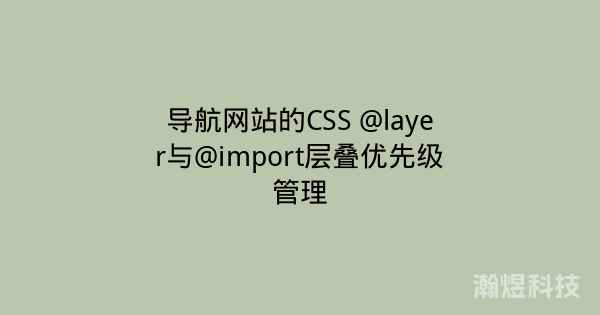 导航网站的CSS @layer与@import层叠优先级管理