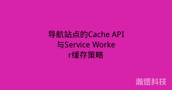 导航站点的Cache API与Service Worker缓存策略