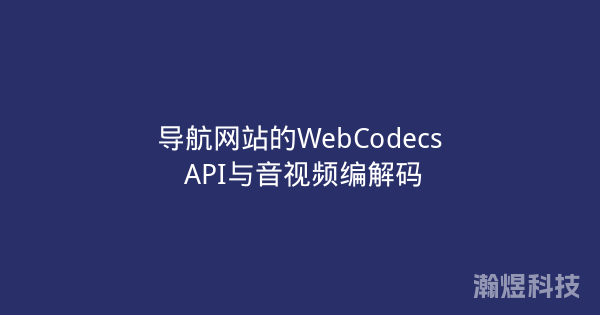 导航网站的WebCodecs API与音视频编解码