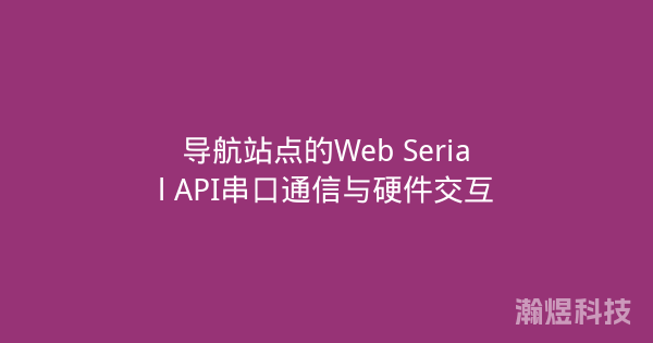导航站点的Web Serial API串口通信与硬件交互