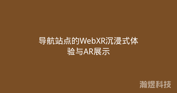 导航站点的WebXR沉浸式体验与AR展示