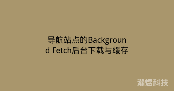 导航站点的Background Fetch后台下载与缓存