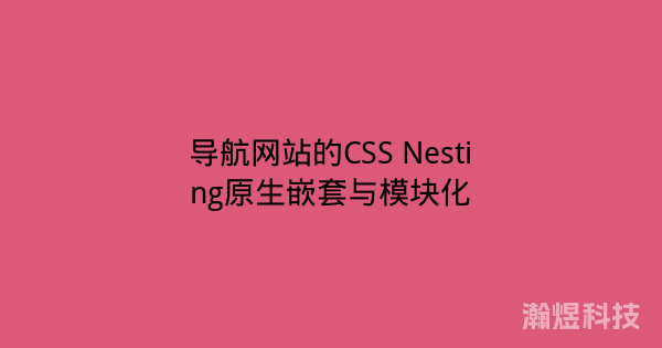 导航网站的CSS Nesting原生嵌套与模块化