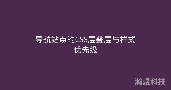 导航站点的CSS层叠层与样式优先级
